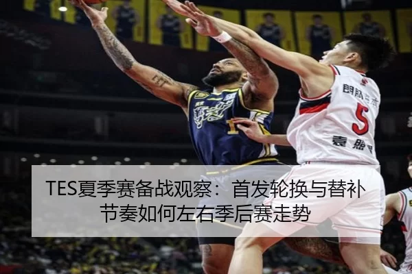 TES夏季赛备战观察：首发轮换与替补节奏如何左右季后赛走势